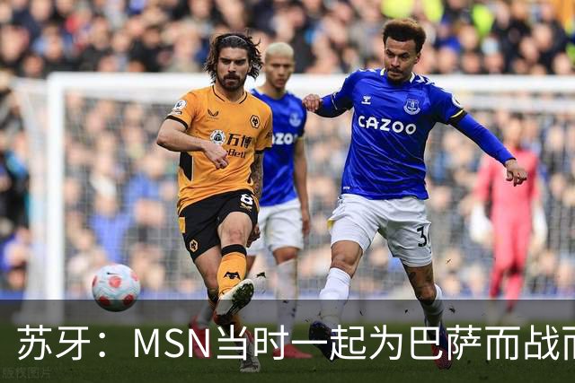 苏牙：MSN当时一起为巴萨而战而非为了个人进球，这让我们变更强